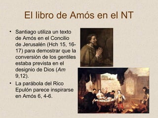 El libro de Amós en el NT
• Santiago utiliza un texto
de Amós en el Concilio
de Jerusalén (Hch 15, 16-
17) para demostrar que la
conversión de los gentiles
estaba prevista en el
designio de Dios (Am
9,12).
• La parábola del Rico
Epulón parece inspirarse
en Amós 6, 4-6.
 