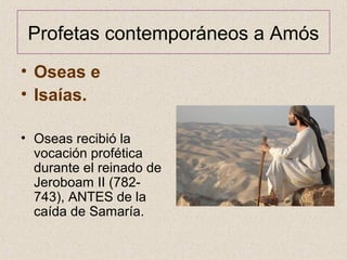 Profetas contemporáneos a Amós
• Oseas e
• Isaías.
• Oseas recibió la
vocación profética
durante el reinado de
Jeroboam II (782-
743), ANTES de la
caída de Samaría.
 