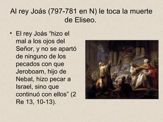 Al rey Joás (797-781 en N) le toca la muerte
de Eliseo.
• El rey Joás “hizo el
mal a los ojos del
Señor, y no se apartó
de ninguno de los
pecados con que
Jeroboam, hijo de
Nebat, hizo pecar a
Israel, sino que
continuó con ellos” (2
Re 13, 10-13).
 