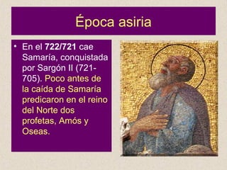 Época asiria
• En el 722/721 cae
Samaría, conquistada
por Sargón II (721-
705). Poco antes de
la caída de Samaría
predicaron en el reino
del Norte dos
profetas, Amós y
Oseas.
 