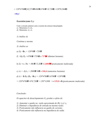 24
= 120*470kΩ/[42,57kΩ/40kΩ(470kΩ+0,72kΩ)+120*0,56kΩ)
=99,3
Exercício (com CE )
Com o circuito anterior com o resistor de emissor desaclopado:
c) Determine Zi e Z0.
d) Determine Av e Ai
1) Análise dc
Continua a mesma.
3) Análise ac
a) ZB =βre = 120*6Ω =720Ω
Zi =RB//ZB =470kΩ //720Ω ≈ 717ΩΩ (diminui bastante)
b) Z0 =r0 //RC = 40kΩ //2,2kΩ ≈ 2,08kΩΩ (praticamente inalterada)
c) Av = -Z0/re = 2080Ω /6Ω ≈ 346,6 (aumentou bastante)
d) Ai = β RB /(RB +βre) = 120*470kΩ /(470kΩ +120*6Ω)
= 120*470kΩ /470,72kΩ = 120* 0,998 =≈ 119,8 ≈ β (praticamente inalterado)
Conclusão:
O capacitor de desaclopamento CE produz o efeito de:
1) Aumentar o ganho na razão aproximada de (RE+re)/ re;
2) Diminuir a impedância de entrada na mesma razão;
3) Praticamente não influencia no ganho de corrente;
4) Praticamente não influencia na impedância de saída.
 