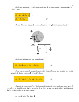 26
Da figura vemos que r0 está em paralelo com RE de maneira que chamando de R’E
=RE//r0 vem,
ZB =βre +(β+1)R’E e
Zi = RB // ZB (47)
Para a determinação de Z0, vamos redesenhar a porção de saída do circuito.
Da figura acima vemos por inspeção que,
Z0 =R’E //βre//re ≈ //αre ≈ R'E //re (48)
Para a determinação do ganho de tensão, basta observar que a saída v0 é obtida
através do divisor resistivo βre// re e R'E..Logo,
Av = R’E /(βre//re +R’E) ≈ R’E /(re +R’E) (49)
O ganho de corrente (i0/iii) é facilmente determinado observando que a corrente de
entrada, ii é dividida pelo divisor resistivo RB e ZB, e a corrente i01(1+1/β) é dividida pelo
divisor resistivo RE e r0 , de maneira que
ib = i01 /β =RB /( RB +ZB)ii ⇒
RE
ββre re
r0
Z0
 