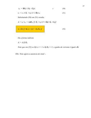 27
i01 = βRB /( RB +ZB)ii e (50)
i0 = r0 /( RE +r0) (1+1/β) i01 (51)
Substituindo (50) em (51) resulta,
Ai = i0 / i01 = r0βRB /[( RE +r0) (1+1/β)( RB +ZB)]
Ai ≈ β /[( RE/r0+1)(1 +ZB/RB )] (52)
Ou a forma indireta
Ai = AvZi/RE
Note que em (52) se RE/r0 << 1 e ZB/RB >>1, o ganho de corrente é igual a β.
Obs: Note agora a ausencia do sinal -.
 
