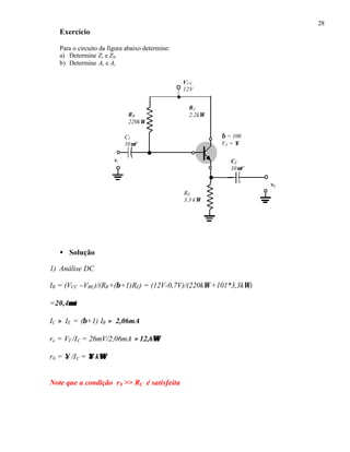 28
Exercício
Para o circuito da figura abaixo determine:
a) Determine Zi e Z0.
b) Determine Av e Ai
• Solução
1) Análise DC
IB = (VCC –VBE)/(RB+(β+1)RE) = (12V-0,7V)/(220kΩ +101*3,3kΩ)
=20,4µµA
IC ≈ IE = (β+1) IB ≈ 2,06mA
re = VT /IC = 26mV/2,06mA ≈ 12,6ΩΩ
r0 = ∞ /IC = ∞∞ kΩΩ
Note que a condição r0 >> RC é satisfeita
RC
2,2kΩRB
220kΩ
VCC
12V
vi C2
10µF
C1
10µF
v0
RE
3,3 kΩ
β = 100
VA = ∞
 