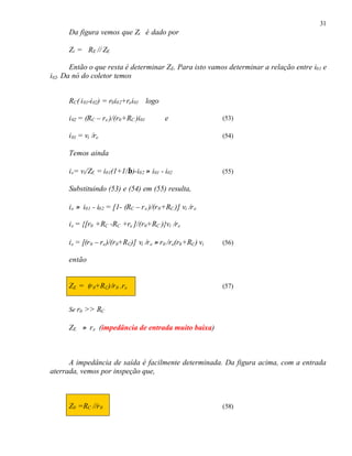 31
Da figura vemos que Zi é dado por
Zi = RE // ZE
Então o que resta é determinar ZE. Para isto vamos determinar a relação entre i01 e
i02. Da nó do coletor temos
RC( i01-i02) = r0i02+rei01 logo
i02 = (RC – re )/(r0+RC )i01 e (53)
i01 = vi /re (54)
Temos ainda
ie= vi/ZE = i01(1+1/β)-i02 ≈ i01 - i02 (55)
Substituindo (53) e (54) em (55) resulta,
ie ≈ i01 - i02 = [1- (RC – re )/(r0+RC )] vi /re
ie = {[r0 +RC -RC +re ]/(r0+RC )}vi /re
ie = [(r0 – re)/(r0+RC)] vi /re ≈ r0 /re(r0+RC) vi (56)
então
ZE = (r0+RC)/r0 .re (57)
Se r0 >> RC
ZE ≈ re (impedância de entrada muito baixa)
A impedância de saída é facilmente determinada. Da figura acima, com a entrada
aterrada, vemos por inspeção que,
Z0 =RC //r0 (58)
 
