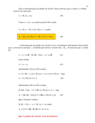 32
Para a determinação do ganho de tensão, basta observar que a saída v0 é obtida
através da expressão,
v0 = RC (i01 –i02) (59)
Como ie ≈ (i01 –i02) então usando (56) resulta
v0 ≈ RC ie = Rc r0 /(r0+RC) vi / re então
Av = RCr0 /(r0+RC)/ re = Rc // r0 /re = Z0 /re (60)
A determinação do ganho de corrente (i0/iii) é facilmente determinado observando
que a corrente de entrada, ii é dividida pelo divisor resistivo RE e ZE, , de maneira que ie é dada
por
ie = i0 +i01/β = RE /(RE +ZE)ii = i0 +i01/β (61)
temos ainda,
i0 = i01 - i02 (62)
Substituindo (53) em (62) resulta,
i0 =(1- (RC – re )/(r0+RC )).i01 = (r0+re)/(r0+RC).i01 logo
i01 = (r0+RC)/(r0+re) .i0 (63)
Substituindo (63) em (61) resulta,
RE /(RE +ZE)ii = (1+1/β. (r0+RC)/(r0+re) .i0 logo
Ai = [RE /(RE +ZE)]/[ (1+1/β.(r0+RC)/(r0+re)] (64)
Que é bastante confusa.
Se RE >>ZE e r0 >>RC (r0 >>re) então,
Ai ≈ (1/(1+1/β) =β /(β+1)= α (≈ 1)
Que é o ganho de corrente (ic/ie) do transistor.
 