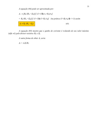 33
A equação (64) pode ser aproximada por:
Ai ≈ [RE /(RE +ZE)]/[ (1+1/β.(r0+RC)/r0]
= RE /(RE +ZE)]/[ (1+1/β.(1+RC/r0)] (na prática (1+RC/r0)/β <<1) assim
Ai ≈ RE /(RE +ZE) (65)
A equação (65) mostra que o ganho de corrente é reduzido de seu valor máximo
(alfa ≈1) pelo divisor resistivo RE e ZE.
A outra forma de obter Ai ,seria
Ai = AvZi/RC
 