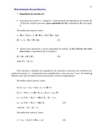 16
Determinação dos parâmetros.
ü Impedância de entrada (Zi)
• A presença do resistor r0 “complica” a determinação da impedância de entrada Zi
. É fácil de verificar que se r0 fosse suprimido (i02=0) a impedância Zb seria igual
à:
Da malha base emissor, temos
vi =βreib +RE(i01+ i01 /β)=βreib +RE(1+β)ib logo,
Zb = vi /ib = βre +(β+1)RE (27)
• Apenas para aprimorar a nossa capacidade de análise, se Rc estivesse em curto
com o terra, a impedância Zb seria igual à:
Zb = βre +(β+1)R’E (28)
Onde R’E = RE //r0
Para facilitar a dedução da impedância Zb, incluindo a presença da resistência de
saída do transistor, r0 , é importante para simplificação e com esta nova “cara” do modelo π
híbrido evitar não introduzir desnecessariamente variáveis independentes.
Da malha coletor emissor, temos
RC (i01- i02) – r0i02 + RE(i01- i02+ i01/β)=0
RC i01 + RE(i01 + i01/β)= RC i02+ RE i02 + r0 i02 ⇒
i02 = i01*[ RC + RE(1 + 1/β)]/( RC + RE + r0 )
i02 = i01*[ RC + RE(1 + 1/β)]/ RT (29)
onde RT = RC + RE + r0
Da malha base emissor, temos
vi = rei01 + RE [(1+1/β) i01 - i02] (30)
 