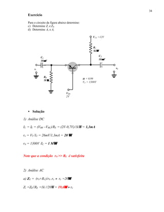 34
Exercício
Para o circuito da figura abaixo determine:
c) Determine Zi e Z0.
d) Determine Av e Ai
• Solução
1) Análise DC
IC = IE = (VBB –VBE)/RE = (2V-0,7V)/1kΩ = 1,3mA
re = VT /IC = 26mV/1,3mA = 20 ΩΩ
r0 = 1300V /IC = 1 MΩΩ
Note que a condição r0 >> RC é satisfeita
2) Análise AC
a) ZE = (r0+RC)/r0 .re ≈ re =20ΩΩ
Zi =ZE//RE =1k //20Ω = 19,6ΩΩ ≈ re
RC
5kΩΩ
VCC =12V
vi
C2
10µµF
C1
10µµF
v0
RE
1kΩΩ
VBB
2V
α = 0,99
VA = 1300V
 