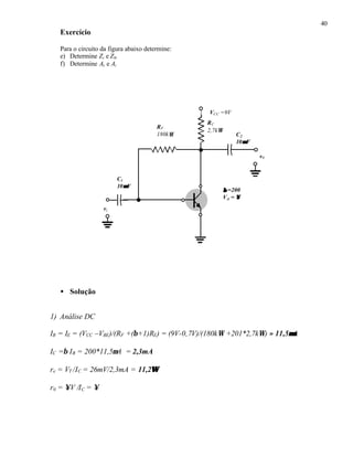 40
Exercício
Para o circuito da figura abaixo determine:
e) Determine Zi e Z0.
f) Determine Av e Ai
• Solução
1) Análise DC
IB = IE = (VCC –VBE)/(RF +(β+1)RE) = (9V-0,7V)/(180kΩ +201*2,7kΩ) ≈ 11,5µµA
IC =β IB = 200*11,5µA = 2,3mA
re = VT /IC = 26mV/2,3mA = 11,2ΩΩ
r0 = ∞V /IC = ∞
RC
2,7kΩ
RF
180kΩ
VCC =9V
vi
C2
10µµF
C1
10µµF
v0
ββ =200
VA = ∞∞
 