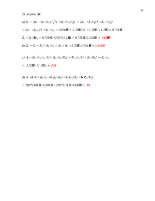 41
2) Análise AC
a) ZF = {RF +RC //r0 }/ [(1 +RC //r0 /re]} = {RF +RC}/[(1 +RC //re]}
= (RF +RC )/(1 +RC /re) = (180kΩ + 2,7kΩ)/(1 +2,7kΩ / 11,2Ω) ≈ 0,75kΩ
Zi = ZF //βre = 0,75kΩ//(200*11,2Ω) = 0,75kΩ//2,24kΩ ≈ 562ΩΩ
b) Z0 = Z0 = RF // RC //r0 = RF // RC =2,7kΩ //180kΩ ≈ 2,66kΩ
c) Av=-RC //r0 /re /[1+ RC //r0 /RF] =-RC /re /[1+ RC /RF] ≈ -RC /re
=- 2,7kΩ /11,2Ω ) ≈ -241
d) Ai =β /(1+RC /r0 +β RC /RF) =β RF /(RF +β RC /RF)
= 200*180kΩ /(180kΩ +200*2,7kΩ /180kΩ) = 50
 