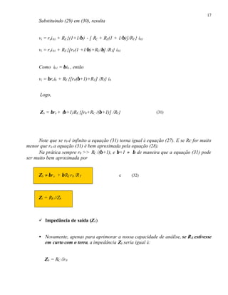 17
Substituindo (29) em (30), resulta
vi = rei01 + RE {(1+1/β) - [ RC + RE(1 + 1/β)]/RT } i01
vi = rei01 + RE {[r0(1 +1/β)+RC/β] /RT} i01
Como i01 = βib , então
vi = βreib + RE {[r0(β+1)+RC] /RT} ib
Logo,
Zb = βre + (β+1)RE {[r0+RC /(β+1)] /RT} (31)
Note que se r0 é infinito a equação (31) torna igual à equação (27). E se Rc for muito
menor que r0 a equação (31) é bem aproximada pela equação (28).
Na prática sempre r0 >> RC /(β+1), e β+1 ≈ β de maneira que a equação (31) pode
ser muito bem aproximada por
Zb ≈ βre + βRE r0 /RT e (32)
Zi = RB //Zb
ü Impedância de saída (Z0)
• Novamente, apenas para aprimorar a nossa capacidade de análise, se RE estivesse
em curto com o terra, a impedância Z0 seria igual à:
Z0 = RC //r0
 