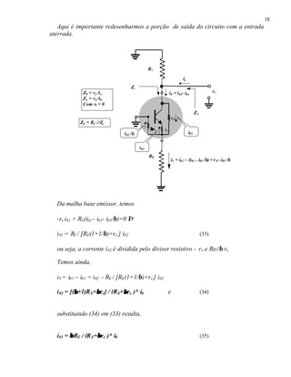 18
Aqui é importante redesenharmos a porção de saída do circuito com a entrada
aterrada.
Da malha base emissor, temos
-re i01 + RE(i02 - i01- i01/β)=0 ⇒
i01 = RE / [RE(1+1/β)+re ] i02 (33)
ou seja, a corrente i02 é dividida pelo divisor resistivo - re e Re//β re
Temos ainda,
i0 = i02 – i01 = i02 - RE / [RE(1+1/β)+re ] i02
i02 = [(ββ+1)RE+ββre] / (RE+ββre )* i0 e (34)
substituindo (34) em (33) resulta,
i01 = ββRE / (RE+ββre )* i0 (35)
RC
vx
RE
ββre re
r0
ix
Z0
i02
i01
ie = i02 – (i01 + i01 /β) = i 0 - i01 /β
Z0 = vx /ix
Zx = vx /i0
Com vi = 0
i01 /β
i0 = i02- i01
Zx
Z0 = RC //Zx
 
