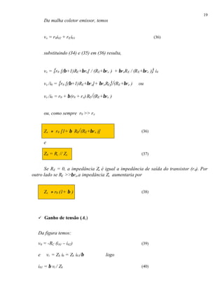 19
Da malha coletor emissor, temos
vx = r0i02 + rEi01 (36)
substituindo (34) e (35) em (36) resulta,
vx = {r0 [(β+1)RE+βre] / (RE+βre ) + βreRE / (RE+βre )} i0
vx /i0 = {r0 [(β+1)RE+βre]+ βreRE}/(RE+βre ) ou
vx /i0 = r0 + β(r0 + re) RE/(RE+βre )
ou, como sempre r0 >> re
Zx ≈ r0 [1+ β RE/(RE+βre )] (36)
e
Z0 = Rc // Zx (37)
Se RE = 0, a impedância Zx é igual a impedância de saída do transistor (r0). Por
outro lado se RE >>βre,a impedância Zx aumentaria por
Zx ≈ r0 (1+ β ) (38)
ü Ganho de tensão (Av)
Da figura temos:
v0 = -RC (i01 – i02) (39)
e vi = Zb ib = Zb i01/β logo
i01 = β vi / Zb (40)
 