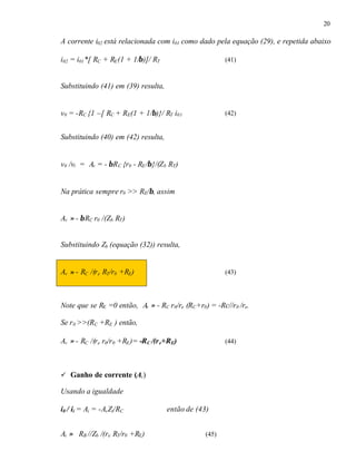 20
A corrente i02 está relacionada com i01 como dado pela equação (29), e repetida abaixo
i02 = i01*[ RC + RE(1 + 1/β)]/ RT (41)
Substituindo (41) em (39) resulta,
v0 = -RC {1 –[ RC + RE(1 + 1/β)}/ RT i01 (42)
Substituindo (40) em (42) resulta,
v0 /vi = Av = - βRC {r0 - RE/β}/(Zb RT)
Na prática sempre r0 >> RE/β, assim
Av ≈ - βRC r0 /(Zb RT)
Substituindo Zb (equação (32)) resulta,
Av ≈ - RC /(re RT/r0 +RE) (43)
Note que se RE =0 então, Av ≈ - RC r0/re (RC+r0) = -Rc//r0 /re.
Se r0 >>(RC +RE ) então,
Av ≈ - RC /(re r0/r0 +RE)= -RC /(re+RE) (44)
ü Ganho de corrente (Ai)
Usando a igualdade
i0 / ii = Ai = -AvZi/RC então de (43)
Ai ≈ RB //Zb /(re RT/r0 +RE) (45)
 