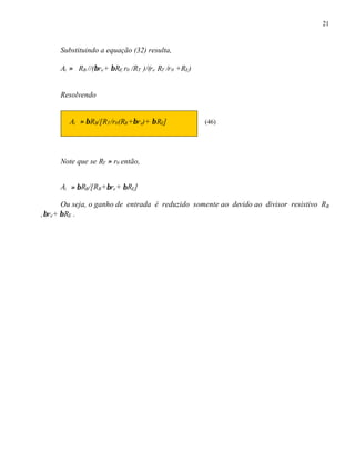 21
Substituindo a equação (32) resulta,
Ai ≈ RB //(βre+ βRE r0 /RT )/(re RT /r0 +RE)
Resolvendo
Ai ≈ βRB/[RT/r0(RB+βre)+ βRE] (46)
Note que se RT ≈ r0 então,
Ai ≈ βRB/[RB+βre+ βRE]
Ou seja, o ganho de entrada é reduzido somente ao devido ao divisor resistivo RB
,βre+ βRE .
 