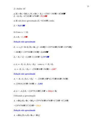23
2) Análise AC
a) Zb ≈ βre+ βRE r0 /RT ≈ β(re+ RE ) =120(6 +560Ω)= 67,9kΩΩ
Zi =Zb//RB =67,92kΩ //470kΩ =59,3kΩΩ
se Zb não fosse aproximada (Zb =63,6kΩ ) então,
Zi = 56,0 kΩΩ
b) Como r0 >>RC
Z0 ≈ RC =2,2kΩΩ
Solução não aproximada
Zx ≈ r0 [1+ β RE/(RE+βre )]= 40kΩ[1+120*560Ω/(560Ω+120*6Ω)]
= 40kΩ[1+120*560Ω/1280Ω]=2,14MΩΩ
Z0 = RC // Zx =2,2kΩ //2,14MΩ =2,197kΩΩ
c) Av ≈ - RC /(re RT/r0 +RE) como r0 >>RC+RE
Av ≈ - RC /(re +RE) = -2200Ω/(6Ω+560Ω)= -3,887
Solução não aproximada
Av =- RC /(re RT/r0 +RE) = - 2200Ω /(6Ω*42,57kΩ/40kΩ+560Ω)
≈ -2200/(6,385Ω+560Ω) ≈ -3,884
d) Ai = -AvZi/RC =3,88*59,3kΩ/2,2kΩ ≈ 104,6 (<β)
Utilizando a aproximação
Ai ≈ βRB/(RB+βre+ βRE)=120*470kΩ/(470kΩ+0,72kΩ +67,2kΩ)
=120*470kΩ/537,92kΩ = 104,8
Solução não aproximada
Ai ≈ βRB/[RT/r0(RB+βre)+ βRE]
 