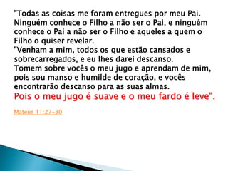 "Todas as coisas me foram entregues por meu Pai.
Ninguém conhece o Filho a não ser o Pai, e ninguém
conhece o Pai a não ser o Filho e aqueles a quem o
Filho o quiser revelar.
"Venham a mim, todos os que estão cansados e
sobrecarregados, e eu lhes darei descanso.
Tomem sobre vocês o meu jugo e aprendam de mim,
pois sou manso e humilde de coração, e vocês
encontrarão descanso para as suas almas.
Pois o meu jugo é suave e o meu fardo é leve".
Mateus 11:27-30
 