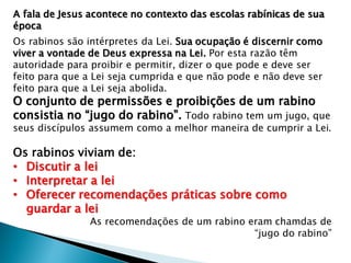 A fala de Jesus acontece no contexto das escolas rabínicas de sua
época
Os rabinos são intérpretes da Lei. Sua ocupação é discernir como
viver a vontade de Deus expressa na Lei. Por esta razão têm
autoridade para proibir e permitir, dizer o que pode e deve ser
feito para que a Lei seja cumprida e que não pode e não deve ser
feito para que a Lei seja abolida.
O conjunto de permissões e proibições de um rabino
consistia no “jugo do rabino”. Todo rabino tem um jugo, que
seus discípulos assumem como a melhor maneira de cumprir a Lei.
Os rabinos viviam de:
• Discutir a lei
• Interpretar a lei
• Oferecer recomendações práticas sobre como
guardar a lei
As recomendações de um rabino eram chamdas de
“jugo do rabino”
 