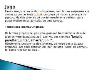 Jugo
Barra carregada nos ombros da pessoa, com fardos suspensos em
ambas as pontas (veja Is 9:4), ou canga de madeira colocada no
pescoço de dois animais de tração (usualmente bovinos) para
puxar implementos agrícolas ou uma carroça.
Termos nos Idiomas Originais.
Os termos gregos (zy·gós, zeú·gos) que transmitem a idéia de
jugo derivam da palavra zeú·gny·mi, que significa “jungir;
parelhar; juntar; amarrar; unir”.
Usualmente jungiam-se dois animais, de modo que a palavra
gregazeú·gos pode denotar um “par” ou uma “junta” de animais,
tal como “um par de bois”.
 