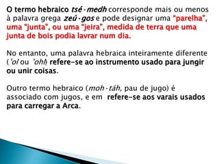 O termo hebraico tsé·medh corresponde mais ou menos
à palavra grega zeú·gos e pode designar uma “parelha”,
uma “junta”, ou uma “jeira”, medida de terra que uma
junta de bois podia lavrar num dia.
No entanto, uma palavra hebraica inteiramente diferente
(ʽol ou ʽohl) refere-se ao instrumento usado para jungir
ou unir coisas.
Outro termo hebraico (moh·táh, pau de jugo) é
associado com jugos, e em refere-se aos varais usados
para carregar a Arca.
 