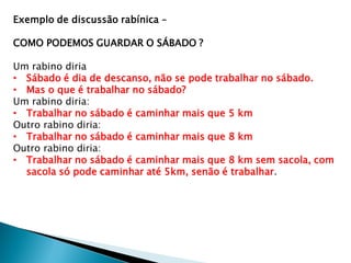 Exemplo de discussão rabínica –
COMO PODEMOS GUARDAR O SÁBADO ?
Um rabino diria
• Sábado é dia de descanso, não se pode trabalhar no sábado.
• Mas o que é trabalhar no sábado?
Um rabino diria:
• Trabalhar no sábado é caminhar mais que 5 km
Outro rabino diria:
• Trabalhar no sábado é caminhar mais que 8 km
Outro rabino diria:
• Trabalhar no sábado é caminhar mais que 8 km sem sacola, com
sacola só pode caminhar até 5km, senão é trabalhar.
 