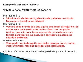 Exemplo de discussão rabínica –
SE MINHA CASA PEGAR FOGO NO SÁBADO?
Um rabino diria
• Sábado é dia de descanso, não se pode trabalhar no sábado.
• Mas o que é trabalhar no sábado?
Um rabino diria:
• Voce só pode tirar de sua casa aquilo que puder carregar no seu
corpo, voce pode vestir uma tunica, duas, tres ou quatro
túnicas, mas não pode fazer uma sacola com todas as suas
túnicas para tirar de sua casa, pois carregar uma sacola no
sábado é trabalhar.
Outro rabino diria:
• Voce pode tirar tudo aquilo que puder carregar no seu corpo,
vestir 9 tunicas, mas não carregar uma sacola delas.
As discussões eram as mais variadas possíveis para a observação
da lei.
 