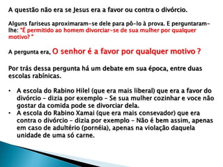 A questão não era se Jesus era a favor ou contra o divórcio.
Alguns fariseus aproximaram-se dele para pô-lo à prova. E perguntaram-
lhe: "É permitido ao homem divorciar-se de sua mulher por qualquer
motivo? "
A pergunta era, O senhor é a favor por qualquer motivo ?
Por trás dessa pergunta há um debate em sua época, entre duas
escolas rabínicas.
• A escola do Rabino Hilel (que era mais liberal) que era a favor do
divórcio – dizia por exemplo – Se sua mulher cozinhar e voce não
gostar da comida pode se divorciar dela.
• A escola do Rabino Xamai (que era mais consevador) que era
contra o divórcio – dizia por exemplo – Não é bem assim, apenas
em caso de adultério (pornéia), apenas na violação daquela
unidade de uma só carne.
 