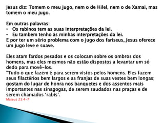 Jesus diz: Tomem o meu jugo, nem o de Hilel, nem o de Xamai, mas
tomem o meu jugo.
Em outras palavras:
• Os rabinos tem as suas interpretações da lei.
• Eu tambem tenho as minhas interpretações da lei.
E por ter um sério problema com o jugo dos fariseus, Jesus oferece
um jugo leve e suave.
Eles atam fardos pesados e os colocam sobre os ombros dos
homens, mas eles mesmos não estão dispostos a levantar um só
dedo para movê-los.
"Tudo o que fazem é para serem vistos pelos homens. Eles fazem
seus filactérios bem largos e as franjas de suas vestes bem longas;
gostam do lugar de honra nos banquetes e dos assentos mais
importantes nas sinagogas, de serem saudados nas praças e de
serem chamados „rabis‟.
Mateus 23:4-7
 