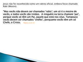 Jesus não foi reconhecido como um rabino oficial, embora fosse chamado
Rabi (Mestre).
"Mas vocês não devem ser chamados „rabis‟; um só é o mestre de
vocês, e todos vocês são irmãos. A ninguém na terra chamem „pai‟,
porque vocês só têm um Pai, aquele que está nos céus. Tampouco
vocês devem ser chamados „chefes‟, porquanto vocês têm um só
Chefe, o Cristo. Mateus 23:8-10
 
