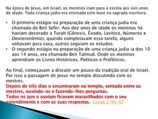 Na época de Jesus, em Israel, os meninos iram para a escola aos seis anos
de idade. Toda criança judia era ensinada com base na sagrada escritura.
• O primeiro estágio na preparação de uma criança judia era
chamado de Beit Sefer. Aos dez anos de idade os meninos há
haviam decorado a Torah (Gênesis, Êxodo, Levítico, Números e
Deuteronômio), quando completavam essa tarefa, alguns
voltavam para casa, outros seguiam os estudos.
• O segundo estágio na preparação de uma criança judia ia dos 10
aos 14 anos, era chamado Beit Talmud. Onde os meninos
aprendiam os Livros Históricos, Poéticos e Proféticos.
Ao final, começavam a discutir um pouco da tradição oral de Israel.
Por isso a passagem de Jesus no templo discutindo com os
mestres.
Depois de três dias o encontraram no templo, sentado entre os
mestres, ouvindo-os e fazendo-lhes perguntas.
Todos os que o ouviam ficavam maravilhados com o seu
entendimento e com as suas respostas. Lucas 2:46-47
 