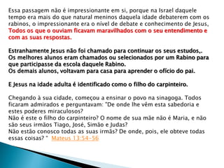 Essa passagem não é impressionante em si, porque na Israel daquele
tempo era mais do que natural meninos daquela idade debaterem com os
rabinos, o impressionante era o nível de debate e conhecimento de Jesus,
Todos os que o ouviam ficavam maravilhados com o seu entendimento e
com as suas respostas.
Estranhamente Jesus não foi chamado para continuar os seus estudos,.
Os melhores alunos eram chamados ou selecionados por um Rabino para
que participasse da escola daquele Rabino.
Os demais alunos, voltavam para casa para aprender o ofício do pai.
E Jesus na idade adulta é identificado como o filho do carpinteiro.
Chegando à sua cidade, começou a ensinar o povo na sinagoga. Todos
ficaram admirados e perguntavam: "De onde lhe vêm esta sabedoria e
estes poderes miraculosos?
Não é este o filho do carpinteiro? O nome de sua mãe não é Maria, e não
são seus irmãos Tiago, José, Simão e Judas?
Não estão conosco todas as suas irmãs? De onde, pois, ele obteve todas
essas coisas? “ Mateus 13:54-56
 