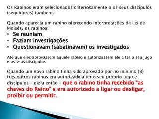 Os Rabinos eram selecionados criteriosamente o os seus discípulos
(seguidores) também.
Quando aparecia um rabino oferecendo interpretações da Lei de
Moisés, os rabinos:
• Se reuniam
• Faziam investigações
• Questionavam (sabatinavam) os investigados
Até que eles aprovassem aquele rabino e autorizassem ele a ter o seu jugo
e os seus discípulos
Quando um novo rabino tinha sido aprovado por no mínimo (3)
três outros rabinos era autorizado a ter o seu próprio jugo e
discípulos – dizia então – que o rabino tinha recebido “as
chaves do Reino” e era autorizado a ligar ou desligar,
proibir ou permitir.
 