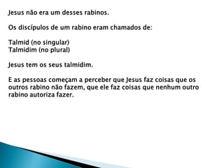 Jesus não era um desses rabinos.
Os discípulos de um rabino eram chamados de:
Talmid (no singular)
Talmidim (no plural)
Jesus tem os seus talmidim.
E as pessoas começam a perceber que Jesus faz coisas que os
outros rabino não fazem, que ele faz coisas que nenhum outro
rabino autoriza fazer.
 