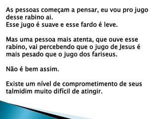 As pessoas começam a pensar, eu vou pro jugo
desse rabino ai.
Esse jugo é suave e esse fardo é leve.
Mas uma pessoa mais atenta, que ouve esse
rabino, vai percebendo que o jugo de Jesus é
mais pesado que o jugo dos fariseus.
Não é bem assim.
Existe um nível de comprometimento de seus
talmidim muito difícil de atingir.
 