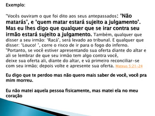 Exemplo:
"Vocês ouviram o que foi dito aos seus antepassados: „Não
matarás‟, e „quem matar estará sujeito a julgamento‟.
Mas eu lhes digo que qualquer que se irar contra seu
irmão estará sujeito a julgamento. Também, qualquer que
disser a seu irmão: „Racá‟, será levado ao tribunal. E qualquer que
disser: „Louco! ‟, corre o risco de ir para o fogo do inferno.
"Portanto, se você estiver apresentando sua oferta diante do altar e
ali se lembrar de que seu irmão tem algo contra você,
deixe sua oferta ali, diante do altar, e vá primeiro reconciliar-se
com seu irmão; depois volte e apresente sua oferta. Mateus 5:21-24
Eu digo que te perdoo mas não quero mais saber de você, você pra
mim morreu.
Eu não matei aquela pessoa fisicamente, mas matei ela no meu
coração
 