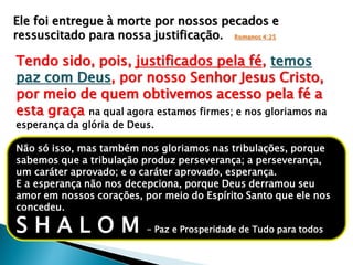Ele foi entregue à morte por nossos pecados e
ressuscitado para nossa justificação. Romanos 4:25
Tendo sido, pois, justificados pela fé, temos
paz com Deus, por nosso Senhor Jesus Cristo,
por meio de quem obtivemos acesso pela fé a
esta graça na qual agora estamos firmes; e nos gloriamos na
esperança da glória de Deus.
Não só isso, mas também nos gloriamos nas tribulações, porque
sabemos que a tribulação produz perseverança; a perseverança,
um caráter aprovado; e o caráter aprovado, esperança.
E a esperança não nos decepciona, porque Deus derramou seu
amor em nossos corações, por meio do Espírito Santo que ele nos
concedeu.
S H A L O M - Paz e Prosperidade de Tudo para todos
 