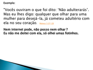 Exemplo:
"Vocês ouviram o que foi dito: „Não adulterarás‟.
Mas eu lhes digo: qualquer que olhar para uma
mulher para desejá-la, já cometeu adultério com
ela no seu coração. Mateus 5:27-28
Nem internet pode, não posso nem olhar ?
Eu não me deitei com ela, só olhei umas fotinhos.
 