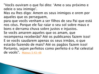 "Vocês ouviram o que foi dito: „Ame o seu próximo e
odeie o seu inimigo‟.
Mas eu lhes digo: Amem os seus inimigos e orem por
aqueles que os perseguem,
para que vocês venham a ser filhos de seu Pai que está
nos céus. Porque ele faz raiar o seu sol sobre maus e
bons e derrama chuva sobre justos e injustos.
Se vocês amarem aqueles que os amam, que
recompensa receberão? Até os publicanos fazem isso!
E se vocês saudarem apenas os seus irmãos, o que
estarão fazendo de mais? Até os pagãos fazem isso!
Portanto, sejam perfeitos como perfeito é o Pai celestial
de vocês". Mateus 5:43-48
 