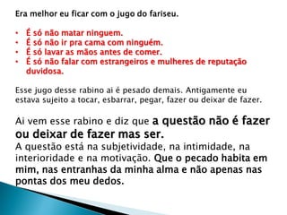 Era melhor eu ficar com o jugo do fariseu.
• É só não matar ninguem.
• É só não ir pra cama com ninguém.
• É só lavar as mãos antes de comer.
• É só não falar com estrangeiros e mulheres de reputação
duvidosa.
Esse jugo desse rabino ai é pesado demais. Antigamente eu
estava sujeito a tocar, esbarrar, pegar, fazer ou deixar de fazer.
Ai vem esse rabino e diz que a questão não é fazer
ou deixar de fazer mas ser.
A questão está na subjetividade, na intimidade, na
interioridade e na motivação. Que o pecado habita em
mim, nas entranhas da minha alma e não apenas nas
pontas dos meu dedos.
 
