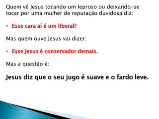 Quem vê Jesus tocando um leproso ou deixando-se
tocar por uma mulher de reputação duvidosa diz:
• Esse cara aí é um liberal?
Mas quem ouve Jesus vai dizer:
• Esse Jesus é conservador demais.
Mas a questão é:
Jesus diz que o seu jugo é suave e o fardo leve.
 