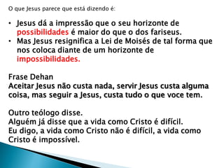 O que Jesus parece que está dizendo é:
• Jesus dá a impressão que o seu horizonte de
possibilidades é maior do que o dos fariseus.
• Mas Jesus resignifica a Lei de Moisés de tal forma que
nos coloca diante de um horizonte de
impossibilidades.
Frase Dehan
Aceitar Jesus não custa nada, servir Jesus custa alguma
coisa, mas seguir a Jesus, custa tudo o que voce tem.
Outro teólogo disse.
Alguém já disse que a vida como Cristo é difícil.
Eu digo, a vida como Cristo não é difícil, a vida como
Cristo é impossível.
 