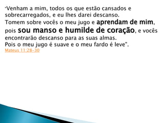 "Venham a mim, todos os que estão cansados e
sobrecarregados, e eu lhes darei descanso.
Tomem sobre vocês o meu jugo e aprendam de mim,
pois sou manso e humilde de coração, e vocês
encontrarão descanso para as suas almas.
Pois o meu jugo é suave e o meu fardo é leve".
Mateus 11:28-30
 