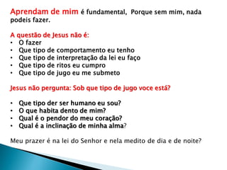 Aprendam de mim é fundamental, Porque sem mim, nada
podeis fazer.
A questão de Jesus não é:
• O fazer
• Que tipo de comportamento eu tenho
• Que tipo de interpretação da lei eu faço
• Que tipo de ritos eu cumpro
• Que tipo de jugo eu me submeto
Jesus não pergunta: Sob que tipo de jugo voce está?
• Que tipo der ser humano eu sou?
• O que habita dento de mim?
• Qual é o pendor do meu coração?
• Qual é a inclinação de minha alma?
Meu prazer é na lei do Senhor e nela medito de dia e de noite?
 