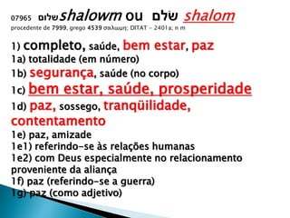 07965 ‫שלום‬shalowm ou ‫ׂשלם‬ shalom
procedente de 7999, grego 4539 σαλωμη; DITAT - 2401a; n m
1) completo, saúde, bem estar, paz
1a) totalidade (em número)
1b) segurança, saúde (no corpo)
1c) bem estar, saúde, prosperidade
1d) paz, sossego, tranqüilidade,
contentamento
1e) paz, amizade
1e1) referindo-se às relações humanas
1e2) com Deus especialmente no relacionamento
proveniente da aliança
1f) paz (referindo-se a guerra)
1g) paz (como adjetivo)
 