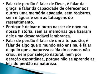 • Falar de perdão é falar de Deus, é falar da
graça, é falar da capacidade de oferecer aos
outros uma memória apagada, sem registros,
sem mágoas e sem as tatuagens do
ressentimento.
• Perdoar é deixar o outro nascer de novo na
nossa história, sem as memórias que fizeram
dele uma desagradável lembrança.
• Falar de perdão é falar de um alto padrão, é
falar de algo que o mundo não ensina, é falar
daquilo que a natureza caída do cosmos não
criou, nem por seleção natural, nem por
geração espontânea, porque não se aprende as
leis do perdão na natureza.
 