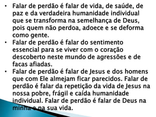 • Falar de perdão é falar de vida, de saúde, de
paz e da verdadeira humanidade individual
que se transforma na semelhança de Deus,
pois quem não perdoa, adoece e se deforma
como gente.
• Falar de perdão é falar do sentimento
essencial para se viver com o coração
descoberto neste mundo de agressões e de
facas afiadas.
• Falar de perdão é falar de Jesus e dos homens
que com Ele almejam ficar parecidos. Falar de
perdão é falar da repetição da vida de Jesus na
nossa pobre, frágil e caída humanidade
individual. Falar de perdão é falar de Deus na
minha e na sua vida.
 