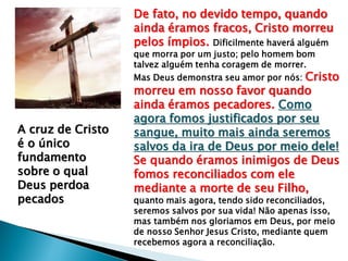 De fato, no devido tempo, quando
ainda éramos fracos, Cristo morreu
pelos ímpios. Dificilmente haverá alguém
que morra por um justo; pelo homem bom
talvez alguém tenha coragem de morrer.
Mas Deus demonstra seu amor por nós: Cristo
morreu em nosso favor quando
ainda éramos pecadores. Como
agora fomos justificados por seu
sangue, muito mais ainda seremos
salvos da ira de Deus por meio dele!
Se quando éramos inimigos de Deus
fomos reconciliados com ele
mediante a morte de seu Filho,
quanto mais agora, tendo sido reconciliados,
seremos salvos por sua vida! Não apenas isso,
mas também nos gloriamos em Deus, por meio
de nosso Senhor Jesus Cristo, mediante quem
recebemos agora a reconciliação.
A cruz de Cristo
é o único
fundamento
sobre o qual
Deus perdoa
pecados
 