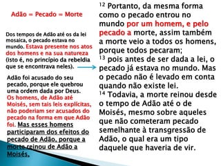 12 Portanto, da mesma forma
como o pecado entrou no
mundo por um homem, e pelo
pecado a morte, assim também
a morte veio a todos os homens,
porque todos pecaram;
13 pois antes de ser dada a lei, o
pecado já estava no mundo. Mas
o pecado não é levado em conta
quando não existe lei.
14 Todavia, a morte reinou desde
o tempo de Adão até o de
Moisés, mesmo sobre aqueles
que não cometeram pecado
semelhante à transgressão de
Adão, o qual era um tipo
daquele que haveria de vir.
Adão = Pecado = Morte
Dos tempos de Adão até os da lei
mosaica, o pecado estava no
mundo. Estava presente nos atos
dos homens e na sua natureza
(isto é, no princípio da rebeldia
que se encontrava neles).
Adão foi acusado do seu
pecado, porque ele quebrou
uma ordem dada por Deus.
Os homens, de Adão até
Moisés, sem tais leis explícitas,
não poderiam ser acusados do
pecado na forma em que Adão
foi. Mas esses homens
participaram dos efeitos do
pecado de Adão, porque a
morte reinou de Adão a
Moisés,
 