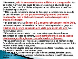 15 Entretanto, não há comparação entre a dádiva e a transgressão. Pois
se muitos morreram por causa da transgressão de um só, muito mais a
graça de Deus, isto é, a dádiva pela graça de um só homem, Jesus Cristo,
transbordou para muitos!
16 Não se pode comparar a dádiva de Deus com a conseqüência do pecado
de um só homem: por um pecado veio o julgamento que trouxe
condenação, mas a dádiva decorreu de muitas transgressões e
trouxe justificação.
17 Se pela transgressão de um só a morte reinou por meio dele,
muito mais aqueles que recebem de Deus a imensa provisão da graça e a
dádiva da justiça reinarão em vida por meio de um único
homem, Jesus Cristo.
18 Conseqüentemente, assim como uma só transgressão resultou na
condenação de todos os homens, assim também um só ato de justiça
resultou na justificação que traz vida a todos os homens.
19 Logo, assim como por meio da desobediência de um só homem muitos
foram feitos pecadores, assim também, por meio da obediência de um único
homem muitos serão feitos justos.
20 A lei foi introduzida para que a transgressão fosse ressaltada. Mas onde
aumentou o pecado, transbordou a graça,
21 a fim de que, assim como o pecado reinou na morte, também a graça
reine pela justiça para conceder vida eterna, mediante Jesus Cristo, nosso
Senhor.
 